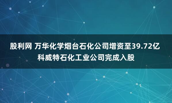 股利网 万华化学烟台石化公司增资至39.72亿 科威特石化工业公司完成入股