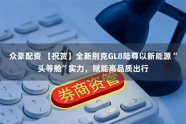 众豪配资 【祝贺】全新别克GL8陆尊以新能源“头等舱”实力，赋能高品质出行