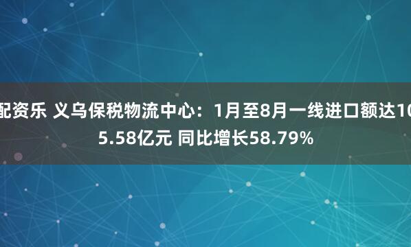 配资乐 义乌保税物流中心：1月至8月一线进口额达105.58亿元 同比增长58.79%