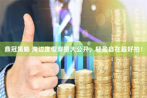 鼎冠策略 海边度假穿搭大公开，轻盈自在超好拍！