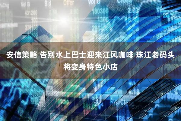 安信策略 告别水上巴士迎来江风咖啡 珠江老码头将变身特色小店