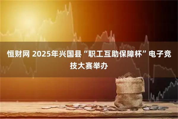 恒财网 2025年兴国县“职工互助保障杯”电子竞技大赛举办
