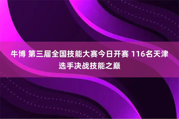 牛博 第三届全国技能大赛今日开赛 116名天津选手决战技能之巅