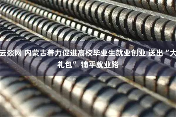 云燚网 内蒙古着力促进高校毕业生就业创业 送出“大礼包” 铺平就业路