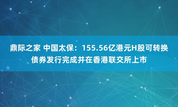鼎际之家 中国太保：155.56亿港元H股可转换债券发行完成并在香港联交所上市