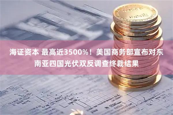 海证资本 最高近3500%！美国商务部宣布对东南亚四国光伏双反调查终裁结果