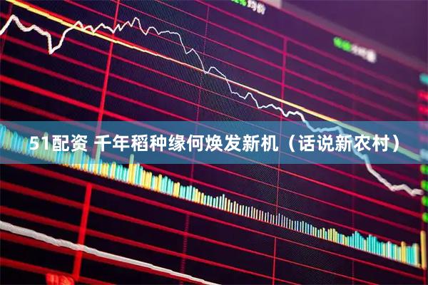 51配资 千年稻种缘何焕发新机（话说新农村）