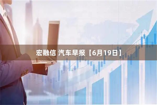 宏融信 汽车早报【6月19日】