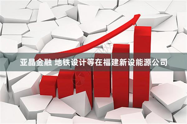 亚晶金融 地铁设计等在福建新设能源公司