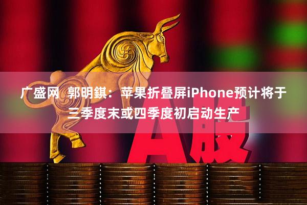 广盛网  郭明錤：苹果折叠屏iPhone预计将于三季度末或四季度初启动生产