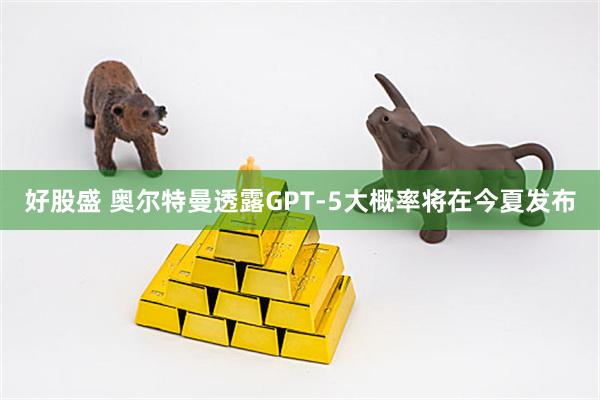 好股盛 奥尔特曼透露GPT-5大概率将在今夏发布