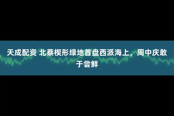 天成配资 北蔡楔形绿地首盘西派海上，周中庆敢于尝鲜