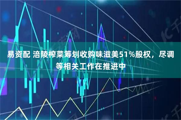 易资配 涪陵榨菜筹划收购味滋美51%股权，尽调等相关工作在推进中