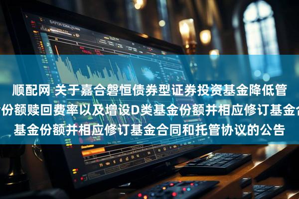 顺配网 关于嘉合磐恒债券型证券投资基金降低管理费率、调整A类基金份额赎回费率以及增设D类基金份额并相应修订基金合同和托管协议的公告
