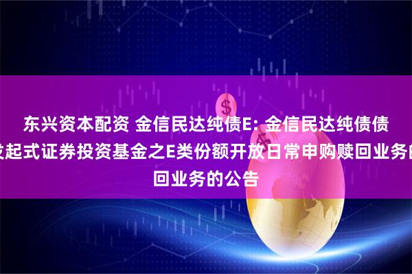 东兴资本配资 金信民达纯债E: 金信民达纯债债券型发起式证券投资基金之E类份额开放日常申购赎回业务的公告