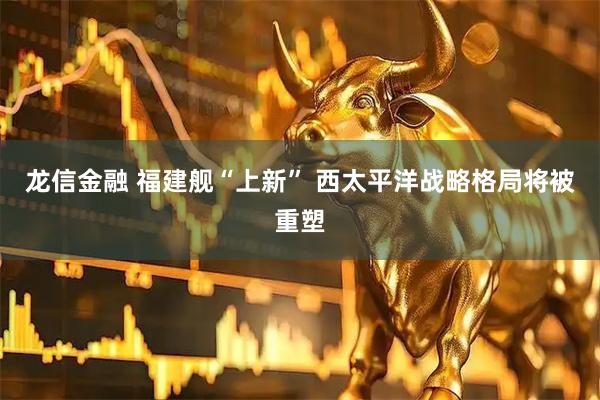 龙信金融 福建舰“上新” 西太平洋战略格局将被重塑