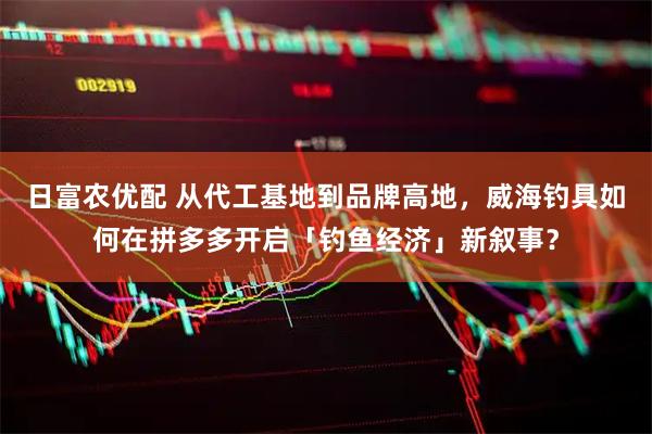 日富农优配 从代工基地到品牌高地，威海钓具如何在拼多多开启「钓鱼经济」新叙事？