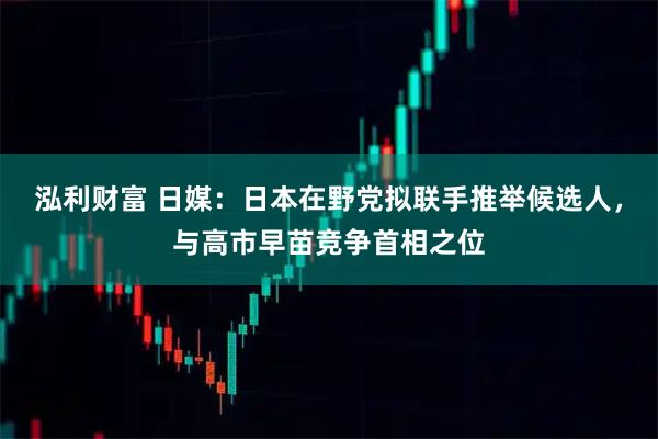 泓利财富 日媒：日本在野党拟联手推举候选人，与高市早苗竞争首相之位