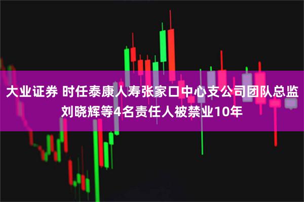 大业证券 时任泰康人寿张家口中心支公司团队总监刘晓辉等4名责任人被禁业10年