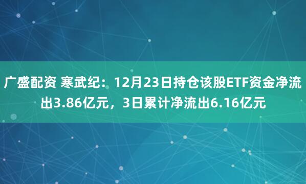 广盛配资 寒武纪：12月23日持仓该股ETF资金净流出3.86亿元，3日累计净流出6.16亿元