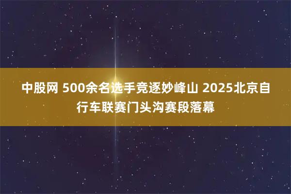 中股网 500余名选手竞逐妙峰山 2025北京自行车联赛门头沟赛段落幕