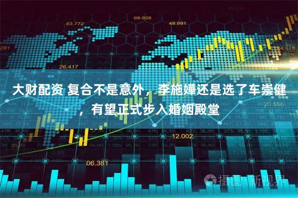 大财配资 复合不是意外，李施嬅还是选了车崇健，有望正式步入婚姻殿堂