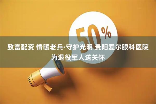 致富配资 情暖老兵·守护光明 贵阳爱尔眼科医院为退役军人送关怀