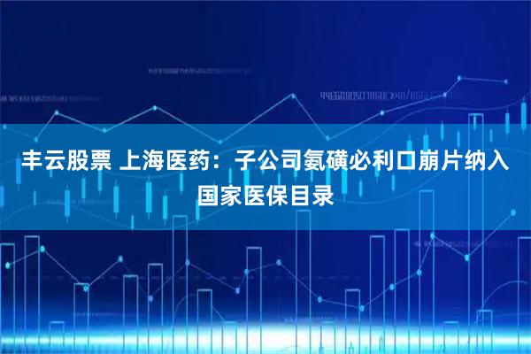 丰云股票 上海医药：子公司氨磺必利口崩片纳入国家医保目录