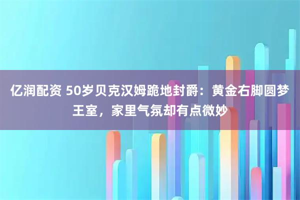 亿润配资 50岁贝克汉姆跪地封爵：黄金右脚圆梦王室，家里气氛却有点微妙