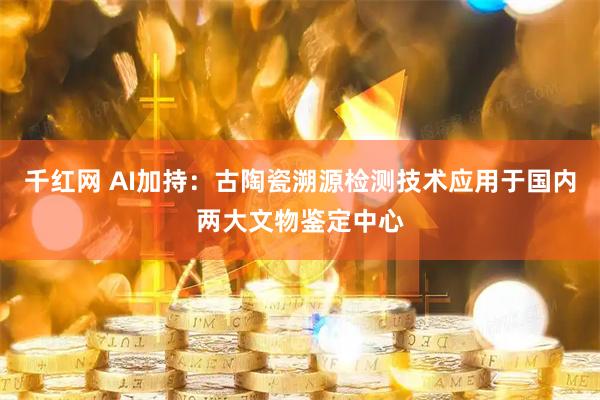 千红网 AI加持：古陶瓷溯源检测技术应用于国内两大文物鉴定中心
