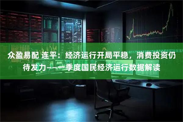 众盈易配 连平:经济运行开局平稳,消费投资仍待发力——一季度国民经济运行数据解读