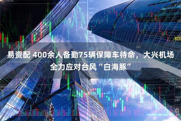 易资配 400余人备勤75辆保障车待命，大兴机场全力应对台风“白海豚”
